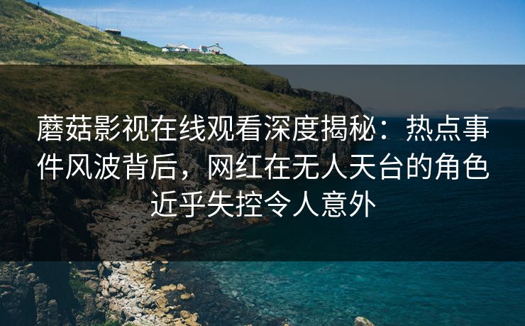 蘑菇影视在线观看深度揭秘：热点事件风波背后，网红在无人天台的角色近乎失控令人意外