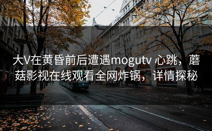大V在黄昏前后遭遇mogutv 心跳，蘑菇影视在线观看全网炸锅，详情探秘