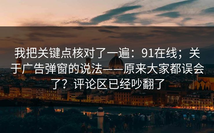 我把关键点核对了一遍：91在线；关于广告弹窗的说法——原来大家都误会了？评论区已经吵翻了