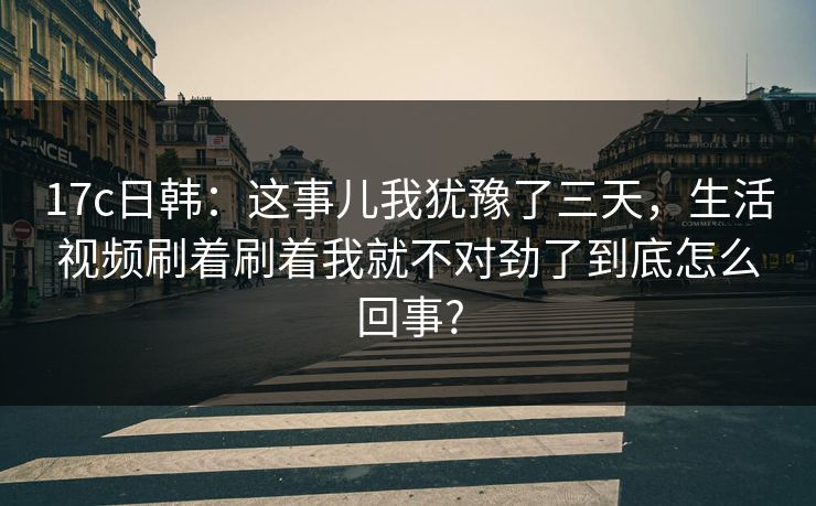 17c日韩:这事儿我犹豫了三天,生活视频刷着刷着我就不对劲了到底怎么回事? 17c日韩:这事儿我犹豫了三天,生活视频刷着刷着我就不对劲了到底怎么回事?